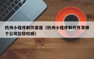 永春杭州小程序制作渠道（杭州小程序制作开发哪个公司比较权威）